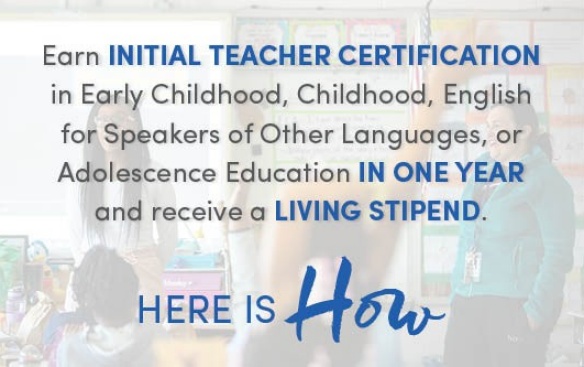 Earn INITIAL TEACHER CERTIFICATION in Early Childhood, Childhood, English for Speakers of Other Languages, or Adolescence Education IN ONE YEAR and receive a LIVING STIPEND. Here is how. 