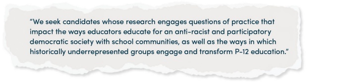 “We seek candidates whose research engages questions of practice that impact the ways educators educate for an anti-racist and participatory democratic society with school communities, as well as the ways in which historically underrepresented groups engage and transform P-12 education.”. 