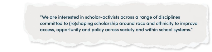 “We are interested in scholar-activists across a range of disciplines committed to (re)shaping scholarship around race and ethnicity to improve access, opportunity and policy across society and within school systems.”. 