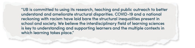 “UB is committed to using its research, teaching and public outreach to better understand and ameliorate structural disparities. COVID-19 and a national reckoning with racism have laid bare the structural inequalities present in school and society. We believe the interdisciplinary field of learning sciences is key to understanding and supporting learners and the multiple contexts in which learning takes place.”. 