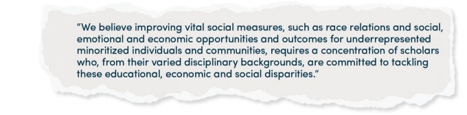 “We believe improving vital social measures, such as race relations and social, emotional and economic opportunities and outcomes for underrepresented minoritized individuals and communities, requires a concentration of scholars who, from their varied disciplinary backgrounds, are committed to tackling these educational, economic and social disparities.”. 